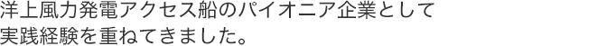 洋上風力発電アクセス船のパイオニア企業として実践経験を重ねてきました。
